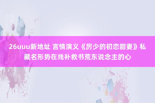 26uuu新地址 言情演义《厉少的初恋甜妻》私藏名形势在线补救书荒东说念主的心