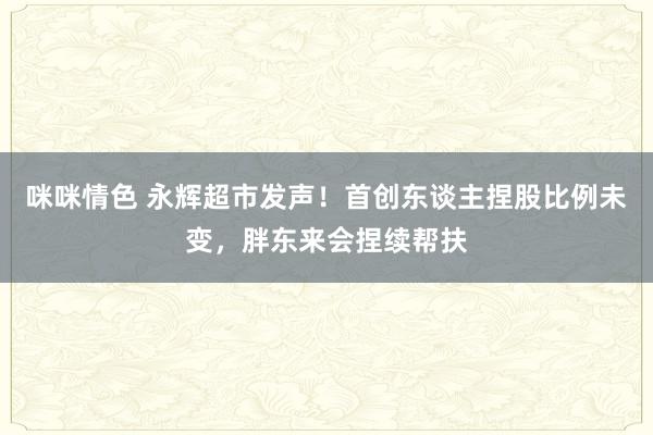 咪咪情色 永辉超市发声！首创东谈主捏股比例未变，胖东来会捏续帮扶