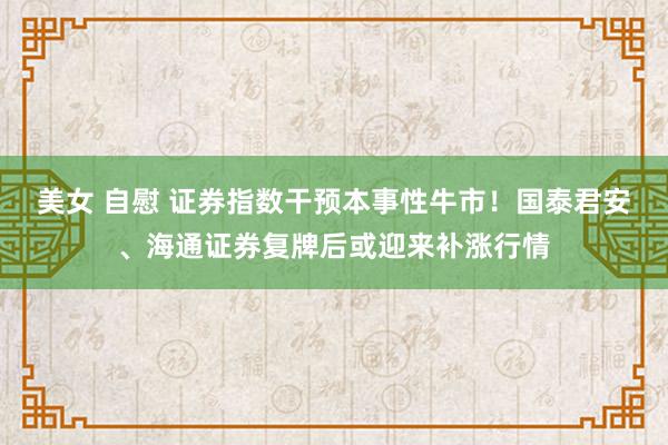 美女 自慰 证券指数干预本事性牛市！国泰君安、海通证券复牌后或迎来补涨行情