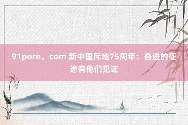 91porn。com 新中国斥地75周年：奋进的征途有他们见证