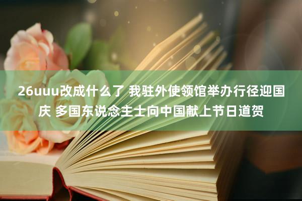 26uuu改成什么了 我驻外使领馆举办行径迎国庆 多国东说念主士向中国献上节日道贺