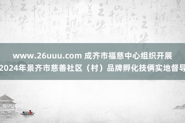 www.26uuu.com 成齐市福慈中心组织开展2024年景齐市慈善社区（村）品牌孵化技俩实地督导