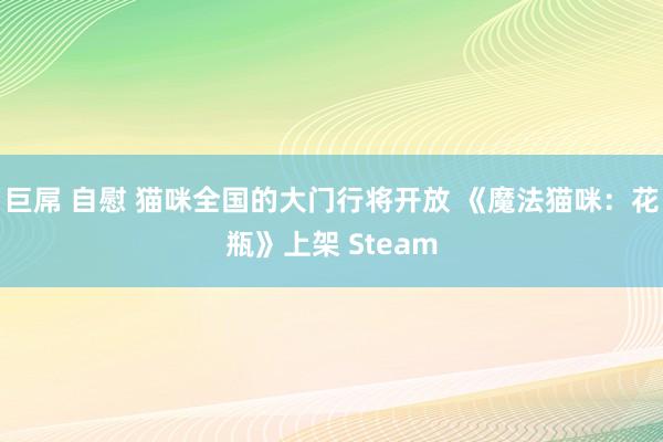 巨屌 自慰 猫咪全国的大门行将开放 《魔法猫咪：花瓶》上架 Steam