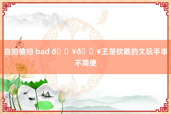 自拍偷拍 bad 🔥🔥王楚钦戴的文玩手串不简便