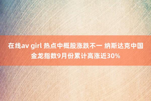 在线av girl 热点中概股涨跌不一 纳斯达克中国金龙指数9月份累计高涨近30%