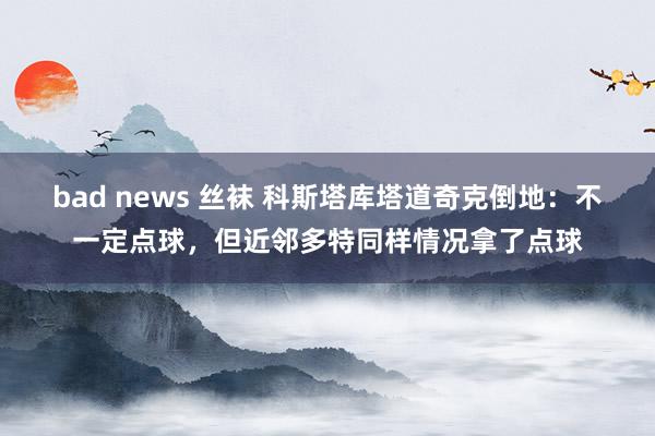 bad news 丝袜 科斯塔库塔道奇克倒地：不一定点球，但近邻多特同样情况拿了点球