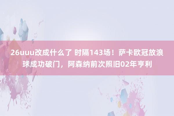 26uuu改成什么了 时隔143场！萨卡欧冠放浪球成功破门，阿森纳前次照旧02年亨利