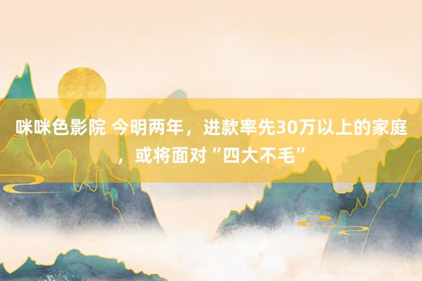 咪咪色影院 今明两年，进款率先30万以上的家庭，或将面对“四大不毛”