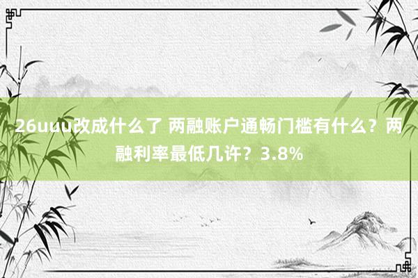 26uuu改成什么了 两融账户通畅门槛有什么？两融利率最低几许？3.8%