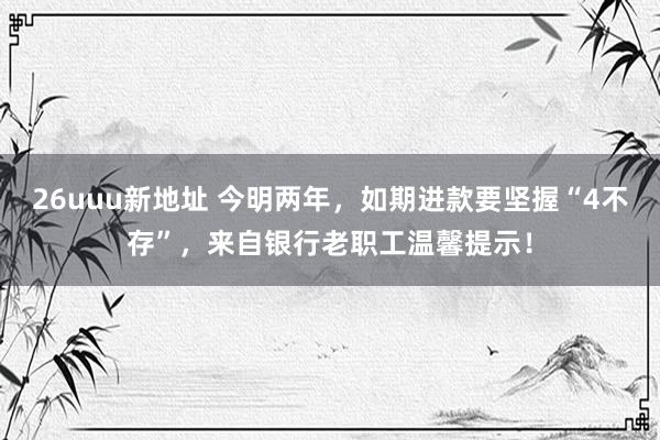 26uuu新地址 今明两年，如期进款要坚握“4不存”，来自银行老职工温馨提示！