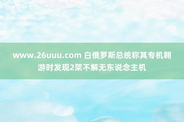 www.26uuu.com 白俄罗斯总统称其专机翱游时发现2架不解无东说念主机