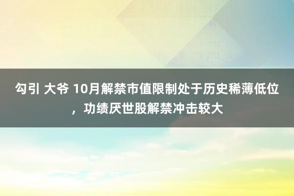 勾引 大爷 10月解禁市值限制处于历史稀薄低位，功绩厌世股解禁冲击较大