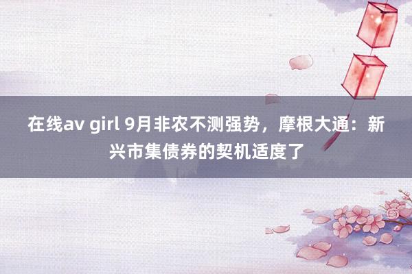 在线av girl 9月非农不测强势，摩根大通：新兴市集债券的契机适度了