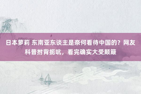 日本萝莉 东南亚东谈主是奈何看待中国的？网友科普拊背扼吭，看完确实大受颠簸