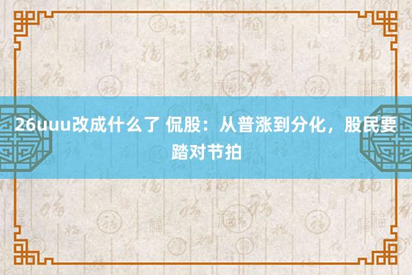 26uuu改成什么了 侃股：从普涨到分化，股民要踏对节拍