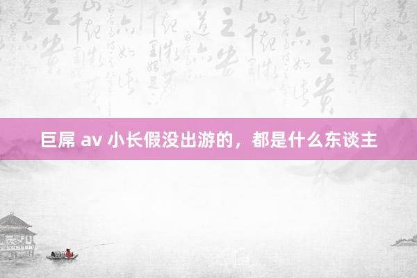 巨屌 av 小长假没出游的，都是什么东谈主