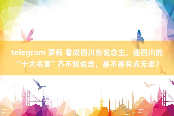 telegram 萝莉 看成四川东说念主，连四川的“十大名宴”齐不知说念，是不是有点无语？