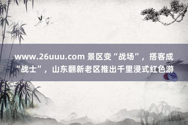 www.26uuu.com 景区变“战场”，搭客成“战士”，山东翻新老区推出千里浸式红色游