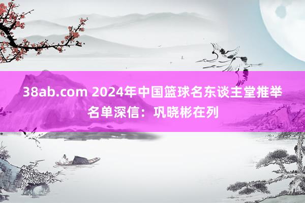 38ab.com 2024年中国篮球名东谈主堂推举名单深信：巩晓彬在列