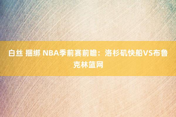 白丝 捆绑 NBA季前赛前瞻：洛杉矶快船VS布鲁克林篮网