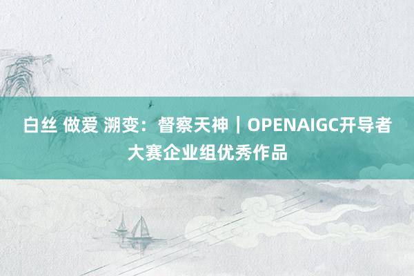 白丝 做爱 溯变：督察天神｜OPENAIGC开导者大赛企业组优秀作品