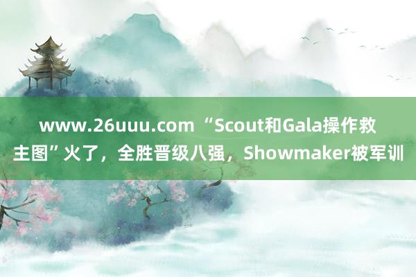 www.26uuu.com “Scout和Gala操作救主图”火了，全胜晋级八强，Showmaker被军训