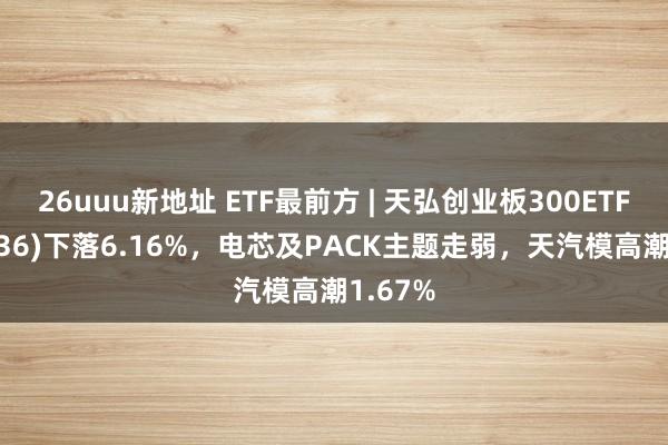 26uuu新地址 ETF最前方 | 天弘创业板300ETF(159836)下落6.16%，电芯及PACK主题走弱，天汽模高潮1.67%