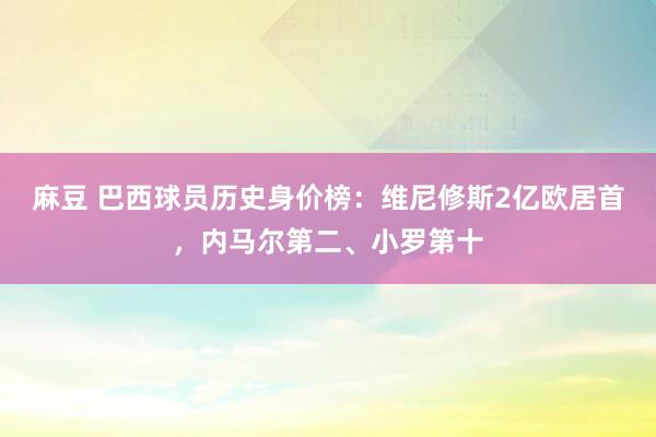 麻豆 巴西球员历史身价榜：维尼修斯2亿欧居首，内马尔第二、小罗第十