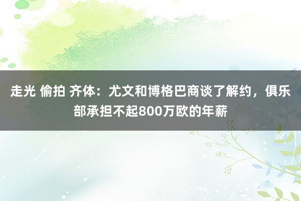 走光 偷拍 齐体：尤文和博格巴商谈了解约，俱乐部承担不起800万欧的年薪