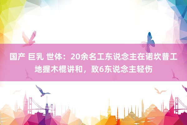 国产 巨乳 世体：20余名工东说念主在诺坎普工地握木棍讲和，致6东说念主轻伤