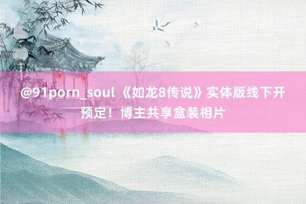 @91porn_soul 《如龙8传说》实体版线下开预定！博主共享盒装相片