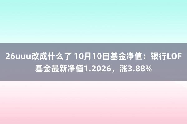 26uuu改成什么了 10月10日基金净值：银行LOF基金最新净值1.2026，涨3.88%