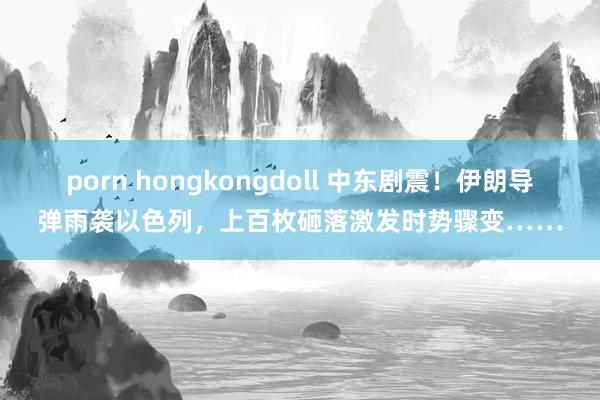 porn hongkongdoll 中东剧震！伊朗导弹雨袭以色列，上百枚砸落激发时势骤变……