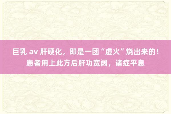 巨乳 av 肝硬化，即是一团“虚火”烧出来的！患者用上此方后肝功宽阔，诸症平息