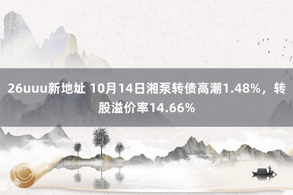 26uuu新地址 10月14日湘泵转债高潮1.48%，转股溢价率14.66%