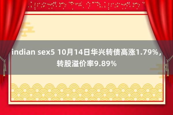 indian sex5 10月14日华兴转债高涨1.79%，转股溢价率9.89%