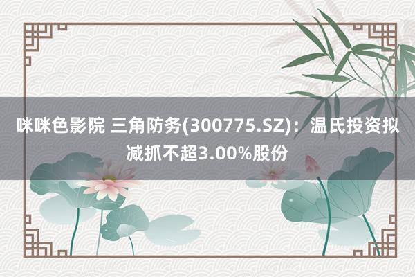 咪咪色影院 三角防务(300775.SZ)：温氏投资拟减抓不超3.00%股份