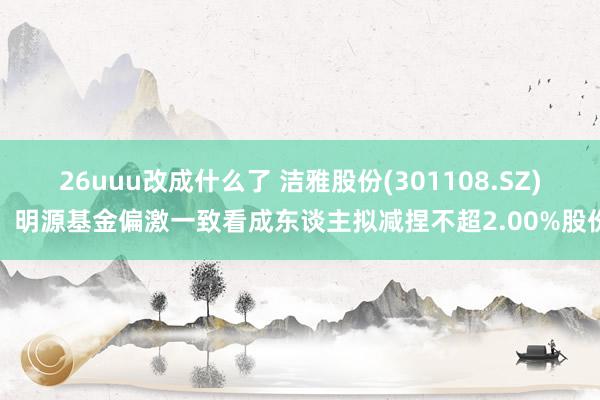 26uuu改成什么了 洁雅股份(301108.SZ)：明源基金偏激一致看成东谈主拟减捏不超2.00%股份