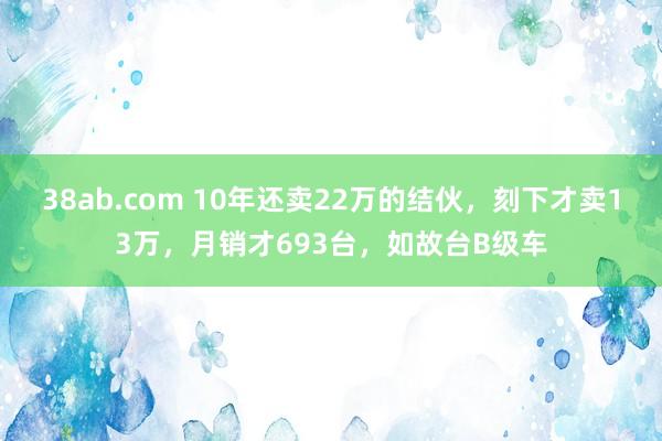 38ab.com 10年还卖22万的结伙，刻下才卖13万，月销才693台，如故台B级车