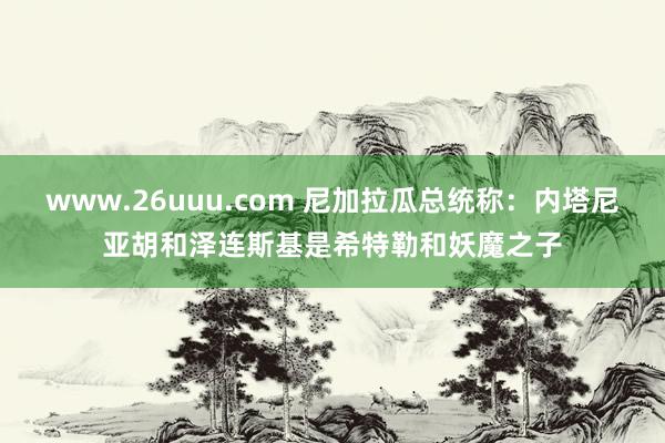 www.26uuu.com 尼加拉瓜总统称：内塔尼亚胡和泽连斯基是希特勒和妖魔之子