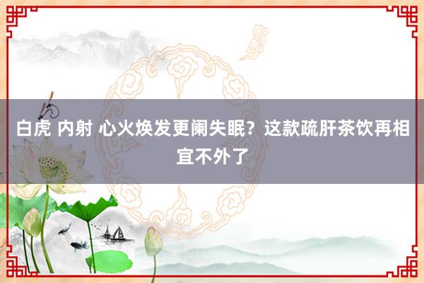 白虎 内射 心火焕发更阑失眠？这款疏肝茶饮再相宜不外了