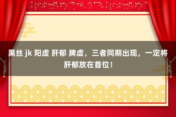 黑丝 jk 阳虚 肝郁 脾虚，三者同期出现，一定将肝郁放在首位！