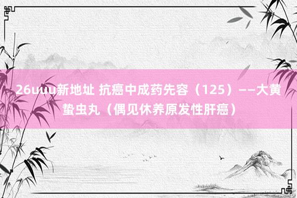 26uuu新地址 抗癌中成药先容（125）——大黄蛰虫丸（偶见休养原发性肝癌）