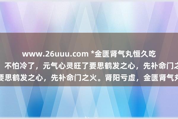 www.26uuu.com *金匮肾气丸恒久吃，腰腿有力了，阳气足了，不怕冷了，元气心灵旺了要思鹤发之心，先补命门之火。肾阳亏虚，金匮肾气丸