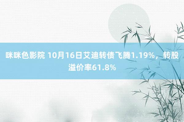 咪咪色影院 10月16日艾迪转债飞腾1.19%，转股溢价率61.8%