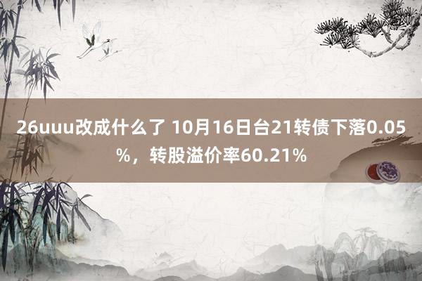 26uuu改成什么了 10月16日台21转债下落0.05%，转股溢价率60.21%