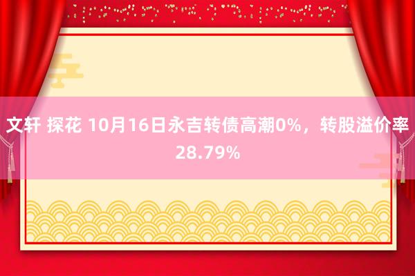 文轩 探花 10月16日永吉转债高潮0%，转股溢价率28.79%