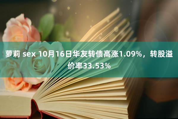 萝莉 sex 10月16日华友转债高涨1.09%，转股溢价率33.53%