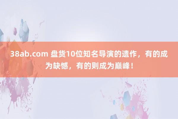 38ab.com 盘货10位知名导演的遗作，有的成为缺憾，有的则成为巅峰！