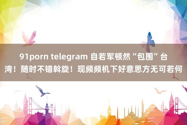 91porn telegram 自若军顿然“包围”台湾！随时不错斡旋！现频频机下好意思方无可若何